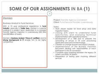 SOME OF OUR ASSIGNMENTS IN BA (1)
8
Damien
Business Analyst in Fund Services
With a 10 year professional experience in fund
industry, epecially in Trailer fees, Damien is currently
working in a project team dedicated to a complex
Transfer Agency migration in Luxembourg (550 ISINs
and €30 Billion of asset).
Damien is Business Analyst, 'Prince 2' certified, and his
strong background in IT enable him to be highly
competitive.
Project: Transfer Agency Conversion
Client: Fund Service Provider, Luxembourg
Tasks:
•  Work stream leader for fund setup and data
migration topics.
•  Liaising with client to understand funds
s p e c i f i c i t i e s , a n d a n a l y z i n g t e c h n i c a l
implementation with operational teams.
•  Development of a VBA tool to prepare the
uploading of setups in TA core processing
application and surround technology.
•  Creation of change request and impact analysis.
•  Implementation of the Business Transition
Document dealing with responsibilities of each
participant in this TA conversion.
•  Complete data mapping between the legacy TA
system and IFDSL TA system.
•  Preparation of testing plan involving different
services
 