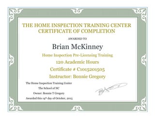 AWARDED TO
Brian McKinney
Home Inspection Pre-Licensing Training
120 Academic Hours
Certificate # C1015201505
Instructor: Bonnie Gregory
THE HOME INSPECTION TRAINING CENTER
CERTIFICATE OF COMPLETION
The Home Inspection Training Center
The School of NC
Owner: Bonnie T Gregory
Awarded this 14th day of October, 2015
 