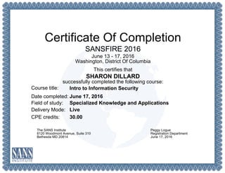 Certificate Of Completion
SANSFIRE 2016
June 13 - 17, 2016
Washington, District Of Columbia
This certifies that
SHARON DILLARD
successfully completed the following course:
Course title:
Date completed:
Field of study:
Delivery Mode:
CPE credits:
Intro to Information Security
June 17, 2016
Specialized Knowledge and Applications
Live
30.00
The SANS Institute
8120 Woodmont Avenue, Suite 310
Bethesda MD 20814
Peggy Logue
Registration Department
June 17, 2016
 