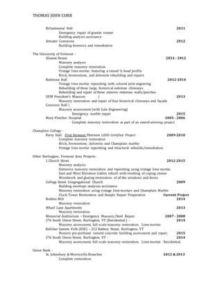 THOMAS JOHN CORR
BiCentennial Hall 2011
Emergency repair of granite veneer
Building analysis assistance
Atwater Commons 2012
Building forensics and remediation
The University of Vermont -
Alumni House 2011 - 2012
Masonry analysis
Complete masonry restoration
Vintage lime mortar, featuring a raised ½ bead profile
Brick, brownstone, and dolomite rebuilding and repairs
Redstone Hall 2012-2014
Vintage lime mortar repointing with colored joint engraving
Rebuilding of three large, historical redstone chimneys
Rebuilding and repair of three exterior redstone walls/porches
UVM President’s Mansion ) 2013
Masonry restoration and repair of four historical chimneys and façade
Converse Hall 
Masonry assessment (with Gale Engineering)
Emergency marble repair 2015
Mary-Fletcher Hospital 2005 - 2006
Complete masonry restoration as part of an award-winning project
Champlain College -
Perry Hall: First Vermont Platinum LEED Certified Project 2009-2010
Complete masonry restoration
Brick, brownstone, dolomite, and Champlain marble
Vintage lime mortar repointing and structural rebuilds/remediation
Other Burlington, Vermont Area Projects-
1 Church Street 2012-2015
Masonry analysis
Extensive masonry restoration and repointing using vintage lime mortar
East and West Elevation Gables rebuilt with resetting of coping stones
Woodwork and glazing restoration of all the windows and doors
College Street Congregational Church 2009
Building envelope analyses assistance
Masonry restoration using vintage limemortars and Champlain Marble
Clock Tower Restoration and Steeple Repair Preparation Current Project
Bobbin Mill 2014
Masonry restoration
Wharf Lane Apartments 2013
Masonry restoration
Memorial Auditorium – Emergency Masonry/Steel Repair 2007 - 2008
276 South Union Street, Burlington, VT (Residential.) - 2014
Masonry assessment, full-scale masonry restoration. Lime mortar.
Kelliher Samets Volk (KSV) – 212 Battery Street, Burlington, VT
Historic pre-portland cement concrete building assessment and repair. 2015
276 South Union Street, Burlington, VT - 2014
Masonry assessment, full-scale masonry restoration. Lime mortar. Residential.
Union Bank -
St. Johnsbury & Morrisville Branches 2012 & 2013
Complete restoration
 