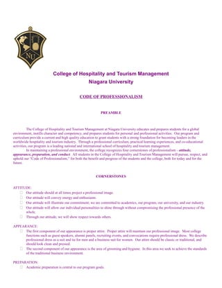 College of Hospitality and Tourism Management
Niagara University
CODE OF PROFESSIONALISM
PREAMBLE
The College of Hospitality and Tourism Management at Niagara University educates and prepares students for a global
environment, instills character and competency, and prepares students for personal and professional activities. Our program and
curriculum provide a current and high quality education to grant students with a strong foundation for becoming leaders in the
worldwide hospitality and tourism industry. Through a professional curriculum, practical learning experiences, and co-educational
activities, our program is a leading national and international school of hospitality and tourism management.
In maintaining a professional environment, the college recognizes four cornerstones of professionalism - attitude,
appearance, preparation, and conduct. All students in the College of Hospitality and Tourism Management will pursue, respect, and
uphold our “Code of Professionalism,” for both the benefit and progress of the students and the college, both for today and for the
future.
CORNERSTONES
ATTITUDE:
 Our attitude should at all times project a professional image.
 Our attitude will convey energy and enthusiasm.
 Our attitude will illustrate our commitment; we are committed to academics, our program, our university, and our industry.
 Our attitude will allow our individual personalities to shine through without compromising the professional presence of the
whole.
 Through our attitude, we will show respect towards others.
APPEARANCE:
 The first component of our appearance is proper attire. Proper attire will maintain our professional image. Most college
functions such as guest speakers, alumni panels, recruiting events, and convocations require professional dress. We describe
professional dress as a suit and tie for men and a business suit for women. Our attire should be classic or traditional, and
should look clean and pressed.
 The second component of our appearance is the area of grooming and hygiene. In this area we seek to achieve the standards
of the traditional business environment.
PREPARATION:
 Academic preparation is central to our program goals.
 