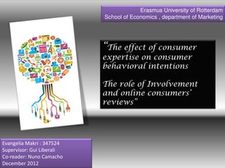 “The effect of consumer
expertise on consumer
behavioral intentions
The role of Involvement
and online consumers’
reviews”
Erasmus University of Rotterdam
School of Economics , department of Marketing
Evangelia Makri : 347524
Supervisor: Gui Liberali
Co-reader: Nuno Camacho
December 2012
 