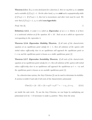 Theorem 2.3.4. If x0 is some ﬁxed point for a function f, then we say that x0 is a source
and is unstable if |f (x0)| > 1. On the other hand, x0 is a sink and is asymptotically stable
if |f (x0)| < 1. If |f (x0)| = 1, this test is inconclusive and other tests must be used. We
note that if |f (x0)| = 1, x0 is called non-hyperbolic.
Proof. See [3].
Deﬁnition 2.3.5. A scalar λ is called an Eigenvalue of an n × n Matrix A if there
is a nontrivial solution x of the equation Ax = λx. Such an x is called an eigenvector
corresponding to the eigenvalue λ.
Theorem 2.3.6. Eigenvalue Stability Theorem. If all roots of the characteristic
equation at an equilibrium point satisfy |λ| < 1, then all solutions of the system with
initial values suﬃciently close to an equilibrium will approach the equilibrium point as
t → ∞ and the equilibrium point is known as a stable equilibrium point [3].
Theorem 2.3.7. Eigenvalue Instability Theorem. If all roots of the characteristic
equation at an equilibrium point satisfy |λ| ≥ 1, then all solutions of the system with initial
values suﬃciently close to an equilibrium will approach the equilibrium as t → −∞ and
the equilibrium point is known as an unstable equilibrium point [3].
In a discrete-time system, the Jury Criterion [2] can be used to determine its stability.
A system is stable if and only if all roots of the characteristic polynomial
Char(λ) = |A − λI| = (λ) = a0λn
+ a1λn−1
+ · · · + an−1λ + an (2.3.1)
are inside the unit circle. To use the Jury Criterion, we can begin by multiplying our
polynomial a(λ) by −1 if necessary to make a0 positive. Then, form the array
6
 