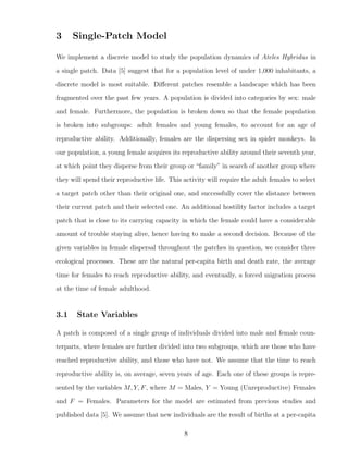 3 Single-Patch Model
We implement a discrete model to study the population dynamics of Ateles Hybridus in
a single patch. Data [5] suggest that for a population level of under 1,000 inhabitants, a
discrete model is most suitable. Diﬀerent patches resemble a landscape which has been
fragmented over the past few years. A population is divided into categories by sex: male
and female. Furthermore, the population is broken down so that the female population
is broken into subgroups: adult females and young females, to account for an age of
reproductive ability. Additionally, females are the dispersing sex in spider monkeys. In
our population, a young female acquires its reproductive ability around their seventh year,
at which point they disperse from their group or “family” in search of another group where
they will spend their reproductive life. This activity will require the adult females to select
a target patch other than their original one, and successfully cover the distance between
their current patch and their selected one. An additional hostility factor includes a target
patch that is close to its carrying capacity in which the female could have a considerable
amount of trouble staying alive, hence having to make a second decision. Because of the
given variables in female dispersal throughout the patches in question, we consider three
ecological processes. These are the natural per-capita birth and death rate, the average
time for females to reach reproductive ability, and eventually, a forced migration process
at the time of female adulthood.
3.1 State Variables
A patch is composed of a single group of individuals divided into male and female coun-
terparts, where females are further divided into two subgroups, which are those who have
reached reproductive ability, and those who have not. We assume that the time to reach
reproductive ability is, on average, seven years of age. Each one of these groups is repre-
sented by the variables M, Y, F, where M = Males, Y = Young (Unreproductive) Females
and F = Females. Parameters for the model are estimated from previous studies and
published data [5]. We assume that new individuals are the result of births at a per-capita
8
 
