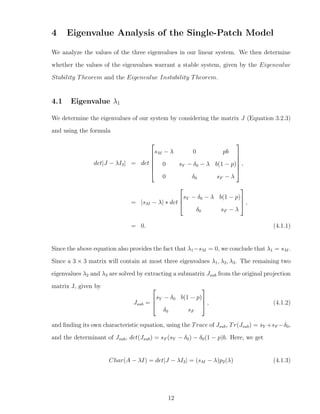 4 Eigenvalue Analysis of the Single-Patch Model
We analyze the values of the three eigenvalues in our linear system. We then determine
whether the values of the eigenvalues warrant a stable system, given by the Eigenvalue
Stability Theorem and the Eigenvalue Instability Theorem.
4.1 Eigenvalue λ1
We determine the eigenvalues of our system by considering the matrix J (Equation 3.2.3)
and using the formula
det|J − λI3| = det






sM − λ 0 pb
0 sY − δ0 − λ b(1 − p)
0 δ0 sF − λ






,
= |sM − λ| ∗ det



sY − δ0 − λ b(1 − p)
δ0 sF − λ


 ,
= 0. (4.1.1)
Since the above equation also provides the fact that λ1−sM = 0, we conclude that λ1 = sM .
Since a 3 × 3 matrix will contain at most three eigenvalues λ1, λ2, λ3. The remaining two
eigenvalues λ2 and λ3 are solved by extracting a submatrix Jsub from the original projection
matrix J, given by
Jsub =



sY − δ0 b(1 − p)
δ0 sF


 , (4.1.2)
and ﬁnding its own characteristic equation, using the Trace of Jsub, Tr(Jsub) = sY +sF −δ0,
and the determinant of Jsub, det(Jsub) = sF (sY − δ0) − δ0(1 − p)b. Here, we get
Char(A − λI) = det|J − λI3| = (sM − λ)p2(λ) (4.1.3)
12
 