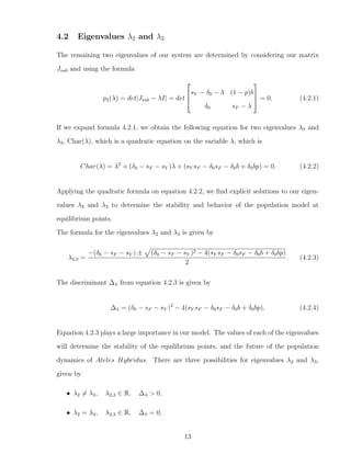 4.2 Eigenvalues λ2 and λ3
The remaining two eigenvalues of our system are determined by considering our matrix
Jsub and using the formula
p2(λ) = det|Jsub − λI| = det



sY − δ0 − λ (1 − p)b
δ0 sF − λ


 = 0. (4.2.1)
If we expand formula 4.2.1, we obtain the following equation for two eigenvalues λ2 and
λ3, Char(λ), which is a quadratic equation on the variable λ, which is
Char(λ) = λ2
+ (δ0 − sF − sY )λ + (sY sF − δ0sF − δ0b + δ0bp) = 0. (4.2.2)
Applying the quadratic formula on equation 4.2.2, we ﬁnd explicit solutions to our eigen-
values λ2 and λ3 to determine the stability and behavior of the population model at
equilibrium points.
The formula for the eigenvalues λ2 and λ3 is given by
λ2,3 =
−(δ0 − sF − sY ) ± (δ0 − sF − sY )2 − 4(sY sF − δ0sF − δ0b + δ0bp)
2
. (4.2.3)
The discriminant ∆λ from equation 4.2.3 is given by
∆λ = (δ0 − sF − sY )2
− 4(sY sF − δ0sF − δ0b + δ0bp). (4.2.4)
Equation 4.2.3 plays a large importance in our model. The values of each of the eigenvalues
will determine the stability of the equilibrium points, and the future of the population
dynamics of Ateles Hybridus. There are three possibilities for eigenvalues λ2 and λ3,
given by
• λ2 = λ3, λ2,3 ∈ R, ∆λ > 0,
• λ2 = λ3, λ2,3 ∈ R, ∆λ = 0,
13
 