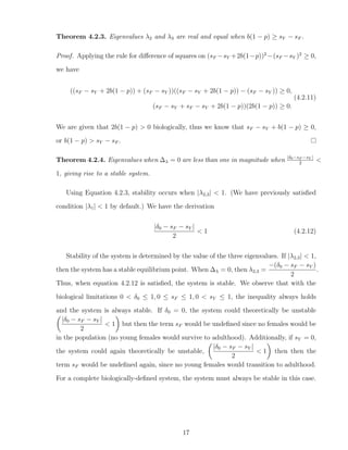 Theorem 4.2.3. Eigenvalues λ2 and λ3 are real and equal when b(1 − p) ≥ sY − sF .
Proof. Applying the rule for diﬀerence of squares on (sF −sY +2b(1−p))2
−(sF −sY )2
≥ 0,
we have
((sF − sY + 2b(1 − p)) + (sF − sY ))((sF − sY + 2b(1 − p)) − (sF − sY )) ≥ 0,
(sF − sY + sF − sY + 2b(1 − p))(2b(1 − p)) ≥ 0.
(4.2.11)
We are given that 2b(1 − p) > 0 biologically, thus we know that sF − sY + b(1 − p) ≥ 0,
or b(1 − p) > sY − sF .
Theorem 4.2.4. Eigenvalues when ∆λ = 0 are less than one in magnitude when |δ0−sF −sY |
2
<
1, giving rise to a stable system.
Using Equation 4.2.3, stability occurs when |λ2,3| < 1. (We have previously satisﬁed
condition |λ1| < 1 by default.) We have the derivation
|δ0 − sF − sY |
2
< 1 (4.2.12)
Stability of the system is determined by the value of the three eigenvalues. If |λ2,3| < 1,
then the system has a stable equilibrium point. When ∆λ = 0, then λ2,3 =
−(δ0 − sF − sY )
2
.
Thus, when equation 4.2.12 is satisﬁed, the system is stable. We observe that with the
biological limitations 0 < δ0 ≤ 1, 0 ≤ sF ≤ 1, 0 < sY ≤ 1, the inequality always holds
and the system is always stable. If δ0 = 0, the system could theoretically be unstable
|δ0 − sF − sY |
2
< 1 but then the term sF would be undeﬁned since no females would be
in the population (no young females would survive to adulthood). Additionally, if sY = 0,
the system could again theoretically be unstable,
|δ0 − sF − sY |
2
< 1 then then the
term sF would be undeﬁned again, since no young females would transition to adulthood.
For a complete biologically-deﬁned system, the system must always be stable in this case.
17
 