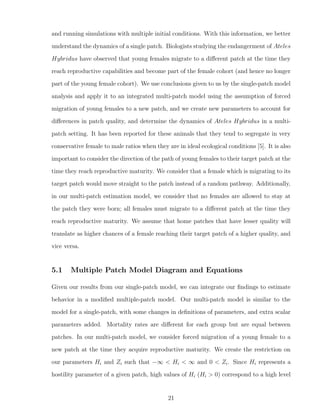 and running simulations with multiple initial conditions. With this information, we better
understand the dynamics of a single patch. Biologists studying the endangerment of Ateles
Hybridus have observed that young females migrate to a diﬀerent patch at the time they
reach reproductive capabilities and become part of the female cohort (and hence no longer
part of the young female cohort). We use conclusions given to us by the single-patch model
analysis and apply it to an integrated multi-patch model using the assumption of forced
migration of young females to a new patch, and we create new parameters to account for
diﬀerences in patch quality, and determine the dynamics of Ateles Hybridus in a multi-
patch setting. It has been reported for these animals that they tend to segregate in very
conservative female to male ratios when they are in ideal ecological conditions [5]. It is also
important to consider the direction of the path of young females to their target patch at the
time they reach reproductive maturity. We consider that a female which is migrating to its
target patch would move straight to the patch instead of a random pathway. Additionally,
in our multi-patch estimation model, we consider that no females are allowed to stay at
the patch they were born; all females must migrate to a diﬀerent patch at the time they
reach reproductive maturity. We assume that home patches that have lesser quality will
translate as higher chances of a female reaching their target patch of a higher quality, and
vice versa.
5.1 Multiple Patch Model Diagram and Equations
Given our results from our single-patch model, we can integrate our ﬁndings to estimate
behavior in a modiﬁed multiple-patch model. Our multi-patch model is similar to the
model for a single-patch, with some changes in deﬁnitions of parameters, and extra scalar
parameters added. Mortality rates are diﬀerent for each group but are equal between
patches. In our multi-patch model, we consider forced migration of a young female to a
new patch at the time they acquire reproductive maturity. We create the restriction on
our parameters Hi and Zi such that −∞ < Hi < ∞ and 0 < Zi. Since Hi represents a
hostility parameter of a given patch, high values of Hi (Hi > 0) correspond to a high level
21
 