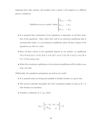 migrating from other patches, and monkeys from a patch i will emigrate to a diﬀerent
patch at adulthood.
Equilibria occur in a patch i when



Mn+1,i = Mn,i
Yn+1,i = Yn,i
Fn+1,i = Fn,i
• It is assumed that continuation of the population is dependent on all three mem-
bers of the population. Thus, either there will be an extinction equilibrium that is
automatically stable, or a tri-coexistence equilibrium where all three cohorts of the
population are alive at a time.
• Since all three cohorts in the population depend on one another, an equilibrium
(M = 0, 0, 0), (0, Y = 0, 0), (0, 0, F = 0), (0, Y = 0, F = 0), (M = 0, 0, F = 0), (M =
0, Y = 0, 0) cannot exist.
• Either the coexistence equilibrium or the extinction equilibrium will be stable at one
time; not both.
Additionally, the population assumptions are used in our model:
• It is assumed males are living and available to fertilize females at a given time.
• The system is partially decoupled, the above assumption implies as long as M > 0,
then females can reproduce.
• Consider a submatrix of J, Jsub, where
Jsub =



sY − δ0,i b(1 − p)
e
−Hi
Zi δ0,i sF


 = 0
24
 