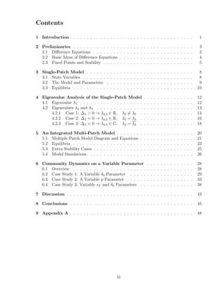 Contents
1 Introduction . . . . . . . . . . . . . . . . . . . . . . . . . . . . . . . . . . . . . 1
2 Preliminaries . . . . . . . . . . . . . . . . . . . . . . . . . . . . . . . . . . . . 3
2.1 Diﬀerence Equations . . . . . . . . . . . . . . . . . . . . . . . . . . . . . . 3
2.2 Basic Ideas of Diﬀerence Equations . . . . . . . . . . . . . . . . . . . . . . 4
2.3 Fixed Points and Stability . . . . . . . . . . . . . . . . . . . . . . . . . . . 5
3 Single-Patch Model . . . . . . . . . . . . . . . . . . . . . . . . . . . . . . . . 8
3.1 State Variables . . . . . . . . . . . . . . . . . . . . . . . . . . . . . . . . . 8
3.2 The Model and Parameters . . . . . . . . . . . . . . . . . . . . . . . . . . 9
3.3 Equilibria . . . . . . . . . . . . . . . . . . . . . . . . . . . . . . . . . . . . 10
4 Eigenvalue Analysis of the Single-Patch Model . . . . . . . . . . . . . . . 12
4.1 Eigenvalue λ1 . . . . . . . . . . . . . . . . . . . . . . . . . . . . . . . . . . 12
4.2 Eigenvalues λ2 and λ3 . . . . . . . . . . . . . . . . . . . . . . . . . . . . . 13
4.2.1 Case 1: ∆λ > 0 → λ2,3 ∈ R, λ2 = λ3 . . . . . . . . . . . . . . . . 14
4.2.2 Case 2: ∆λ = 0 → λ2,3 ∈ R, λ2 = λ3 . . . . . . . . . . . . . . . . 16
4.2.3 Case 3: ∆λ < 0 → λ2,3 ∈ C, λ2 = λ3 . . . . . . . . . . . . . . . . 18
5 An Integrated Multi-Patch Model . . . . . . . . . . . . . . . . . . . . . . . 20
5.1 Multiple Patch Model Diagram and Equations . . . . . . . . . . . . . . . . 21
5.2 Equilibria . . . . . . . . . . . . . . . . . . . . . . . . . . . . . . . . . . . . 23
5.3 Extra Stability Cases . . . . . . . . . . . . . . . . . . . . . . . . . . . . . . 25
5.4 Model Simulations . . . . . . . . . . . . . . . . . . . . . . . . . . . . . . . 26
6 Community Dynamics on a Variable Parameter . . . . . . . . . . . . . . 28
6.1 Overview . . . . . . . . . . . . . . . . . . . . . . . . . . . . . . . . . . . . . 28
6.2 Case Study 1: A Variable δ0 Parameter . . . . . . . . . . . . . . . . . . . 29
6.3 Case Study 2: A Variable p Parameter . . . . . . . . . . . . . . . . . . . . 33
6.4 Case Study 3: Variable sF and δ0 Parameters . . . . . . . . . . . . . . . . 38
7 Discussion . . . . . . . . . . . . . . . . . . . . . . . . . . . . . . . . . . . . . . 43
8 Conclusions . . . . . . . . . . . . . . . . . . . . . . . . . . . . . . . . . . . . . 45
9 Appendix A . . . . . . . . . . . . . . . . . . . . . . . . . . . . . . . . . . . . . 48
iii
 