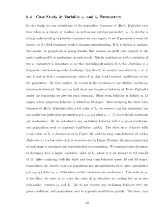 6.4 Case Study 3: Variable sF and δ0 Parameters
In this study, we run simulations of the population dynamics of Ateles Hybridus over
time when δ0 is chosen at random, as well as one survival parameter, sF , to develop a
strong understanding of possible dynamics one may expect to see if parameters were not
known, or if a ﬁeld researcher needs a stronger understanding. If δ0 is chosen at random,
this means the proportion of young females that become an adult (and migrate in the
multi-patch model) is randomized in each patch. This in combination with a variation of
the sF parameter is important to see the concluding dynamics of Ateles Hybridus in a
fragmented and non-fragmented landscape. Speciﬁcally, we analyze cases where δ0 = .3, .5,
and 1, and we ﬁnd a complementary value of sF that would warrant equilibrium within
the population. We then analyze the trends in the dynamics to see whether oscillatory
behavior is observed. We analyze both short and long-term behavior of Ateles Hybridus
under the conditions we give for each situation. Short term behavior is deﬁned as 15
stages, where long-term behavior is deﬁned as 40 stages. After analyzing the short term
behavior of Ateles Hybridus with a low value of δ0, we observe that the population has
an equilibrium (with given parameters p, b, sM , sY ) when sF = .75 where initial conditions
are randomized. We do not observe any oscillatory behavior with the given conditions,
and populations tend to approach equilibrium quickly. The short term behavior with
a low value of δ0 is demonstrated in Figure 19, and the long term behavior of Ateles
Hybridus with a low value of δ0 is demonstrated in Figure 20 where the mean population
at each stage is calculated and represented in the simulation. We compare these dynamics
to dynamics with a larger, moderate, value of δ0, where it is set instead at 0.5 instead
of .3. After analyzing both the short and long term behavior across 15 and 40 stages,
respectively, we observe that the population has an equilibrium (with given parameters
p, b, sM , sY ) when sF = .6875 where initial conditions are randomized. This value of sF
is less than the value of sF when the value of δ0, therefore we conﬁrm the an inverse
relationship between sF and δ0. We do not observe any oscillatory behavior with the
given conditions, and populations tend to approach equilibrium quickly. The short term
38
 