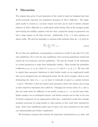 7 Discussion
The original data given [5] and inspiration of the model is based on biological data that
would accurately represent true population dynamics of Ateles Hybridus. The single-
patch model is created as a accurate starter tool that can be used to further estimate
behavior of Ateles Hybridus in a multi-patch model setting. One of the strongest points
noted during the stability analysis is the fact that a minuscule change in parameters can
have a large impact on the ﬁnal outcome. Additionally, if ∆λ = 0, then solutions are
always stable. We used the inequality to warrant stable solutions when ∆λ = 0, given by
|δ0 − sF − sY |
2
< 1 (7.0.1)
We see that the equilibrium corresponding to extinction is stable if and only if it is the
only equilibrium. If it is not the only equilibrium, then surviving populations would tend
toward the tri-coexistence survival equilibrium. We had the beneﬁt of the limitations
on certain parameters to make them biologically realistic. These include the probability
coeﬃcients p, sM , sY , sF , δ0, where 0 ≤ p, sM , sF , ≤ 1 and 0 < sY , δ0 ≤ 1. We were able
to exploit these parameter limitations to infer further results on our single-patch model
that can be integrated into our multi-patch model. For the above example, when we were
determining the value of sY − sF , we know it eventually is equal to a number between
−1 and 1. Therefore, it does not matter what parameter values were chosen, just as long
as their respective limitations were called for. Changing the certain values of sY and sF
does not make much of a diﬀerence to our model, as long as sY − sF has the same value.
Spider monkeys are an endangered species, and further research can be done in the area
of further integration of our single-patch model into a multi-patch model that strongly
simulates movement of young females to other patches as they reach their reproductive
stage. Some same equilibrium points may be given, but extra parameters in the model
can understandably give further complexities.
We developed a program that analyzes the importance of parameters p, δ0,i alone, and
43
 