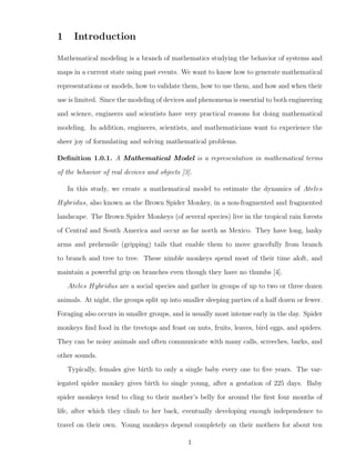 1 Introduction
Mathematical modeling is a branch of mathematics studying the behavior of systems and
maps in a current state using past events. We want to know how to generate mathematical
representations or models, how to validate them, how to use them, and how and when their
use is limited. Since the modeling of devices and phenomena is essential to both engineering
and science, engineers and scientists have very practical reasons for doing mathematical
modeling. In addition, engineers, scientists, and mathematicians want to experience the
sheer joy of formulating and solving mathematical problems.
Deﬁnition 1.0.1. A Mathematical Model is a representation in mathematical terms
of the behavior of real devices and objects [3].
In this study, we create a mathematical model to estimate the dynamics of Ateles
Hybridus, also known as the Brown Spider Monkey, in a non-fragmented and fragmented
landscape. The Brown Spider Monkeys (of several species) live in the tropical rain forests
of Central and South America and occur as far north as Mexico. They have long, lanky
arms and prehensile (gripping) tails that enable them to move gracefully from branch
to branch and tree to tree. These nimble monkeys spend most of their time aloft, and
maintain a powerful grip on branches even though they have no thumbs [4].
Ateles Hybridus are a social species and gather in groups of up to two or three dozen
animals. At night, the groups split up into smaller sleeping parties of a half dozen or fewer.
Foraging also occurs in smaller groups, and is usually most intense early in the day. Spider
monkeys ﬁnd food in the treetops and feast on nuts, fruits, leaves, bird eggs, and spiders.
They can be noisy animals and often communicate with many calls, screeches, barks, and
other sounds.
Typically, females give birth to only a single baby every one to ﬁve years. The var-
iegated spider monkey gives birth to single young, after a gestation of 225 days. Baby
spider monkeys tend to cling to their mother’s belly for around the ﬁrst four months of
life, after which they climb to her back, eventually developing enough independence to
travel on their own. Young monkeys depend completely on their mothers for about ten
1
 