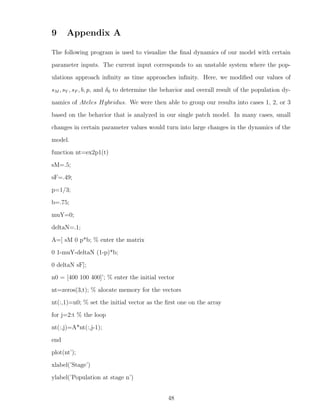 9 Appendix A
The following program is used to visualize the ﬁnal dynamics of our model with certain
parameter inputs. The current input corresponds to an unstable system where the pop-
ulations approach inﬁnity as time approaches inﬁnity. Here, we modiﬁed our values of
sM , sY , sF , b, p, and δ0 to determine the behavior and overall result of the population dy-
namics of Ateles Hybridus. We were then able to group our results into cases 1, 2, or 3
based on the behavior that is analyzed in our single patch model. In many cases, small
changes in certain parameter values would turn into large changes in the dynamics of the
model.
function nt=ex2p1(t)
sM=.5;
sF=.49;
p=1/3;
b=.75;
muY=0;
deltaN=.1;
A=[ sM 0 p*b; % enter the matrix
0 1-muY-deltaN (1-p)*b;
0 deltaN sF];
n0 = [400 100 400]’; % enter the initial vector
nt=zeros(3,t); % alocate memory for the vectors
nt(:,1)=n0; % set the initial vector as the ﬁrst one on the array
for j=2:t % the loop
nt(:,j)=A*nt(:,j-1);
end
plot(nt’);
xlabel(’Stage’)
ylabel(’Population at stage n’)
48
 