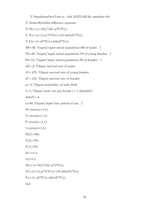 % SimulationOverTime.m - this MATLAB ﬁle simulates the
% Ateles-Hybridus diﬀerence equation
% M(i+1)=M(i)*sM+p*b*F(i);
% Y(i+1)=(1-p)*b*F(i)+(sY-deltaN)*Y(i);
% F(i+1)=sF*F(i)+deltaN*Y(i);
M0=30; %input(’input initial population M0 of males: ’)
Y0=20; %input(’input initial population Y0 of young females: ’)
F0=15; %input(’input initial population F0 of females: ’)
sM=.8; %Input survival rate of males
sY=.875; %Input survival rate of young females
sF=.125; %Input survival rate of females
p=.5; %Input probability of male birth
b=1; %Input birth rate per female (> 1 allowable)
deltaN=.3;
n=80; %input(’input time period of run: ’)
M=zeros(n+1,1);
Y=zeros(n+1,1);
F=zeros(n+1,1);
t=zeros(n+1,1);
M(1)=M0;
Y(1)=Y0;
F(1)=F0;
for i=1:n
t(i)=i-1;
M(i+1)=M(i)*sM+p*b*F(i);
Y(i+1)=(1-p)*b*F(i)+(sY-deltaN)*Y(i);
F(i+1)=sF*F(i)+deltaN*Y(i);
end
50
 