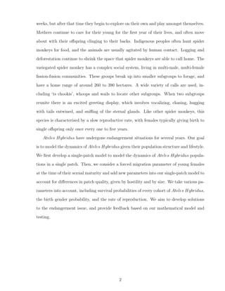weeks, but after that time they begin to explore on their own and play amongst themselves.
Mothers continue to care for their young for the ﬁrst year of their lives, and often move
about with their oﬀspring clinging to their backs. Indigenous peoples often hunt spider
monkeys for food, and the animals are usually agitated by human contact. Logging and
deforestation continue to shrink the space that spider monkeys are able to call home. The
variegated spider monkey has a complex social system, living in multi-male, multi-female
ﬁssion-fusion communities. These groups break up into smaller subgroups to forage, and
have a home range of around 260 to 390 hectares. A wide variety of calls are used, in-
cluding ‘ts chookis’, whoops and wails to locate other subgroups. When two subgroups
reunite there is an excited greeting display, which involves vocalizing, chasing, hugging
with tails entwined, and sniﬃng of the sternal glands. Like other spider monkeys, this
species is characterised by a slow reproductive rate, with females typically giving birth to
single oﬀspring only once every one to ﬁve years.
Ateles Hybridus have undergone endangerment situations for several years. Our goal
is to model the dynamics of Ateles Hybridus given their population structure and lifestyle.
We ﬁrst develop a single-patch model to model the dynamics of Ateles Hybridus popula-
tions in a single patch. Then, we consider a forced migration parameter of young females
at the time of their sexual maturity and add new parameters into our single-patch model to
account for diﬀerences in patch quality, given by hostility and by size. We take various pa-
rameters into account, including survival probabilities of every cohort of Ateles Hybridus,
the birth gender probability, and the rate of reproduction. We aim to develop solutions
to the endangerment issue, and provide feedback based on our mathematical model and
testing.
2
 