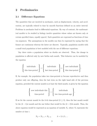 2 Preliminaries
2.1 Diﬀerence Equations
The quantities that are involved in mechanics, such as displacement, velocity, and accel-
eration, are typically related to time by smooth functions deﬁned on an entire interval.
Problems in mechanics lead to diﬀerential equations. By way of contrast, the mathemat-
ical models to be studied in biology involve quantities whose values are known only at
certain speciﬁed times, equally spaced. Such quantities are expressed as functions of time
via sequences. The assumptions in the models can then be expressed by saying that the
former are continuous whereas the latter are discrete. Typically, population models with
a small total population is best modeled with the use of diﬀerence equations.
Say there exists a population where no deaths are observed. Thus, the change in
population is aﬀected only by new births each month. This behavior can be modeled by
the equation



individuals
this time-period



=



individuals
last time-period



+



new individuals
this time-period



.
If, for example, the population takes two time-periods to become reproductive and then
produce only one oﬀspring, then the last term on the right hand side of the previous
equation, provided the current month is at least the third month, is given by the equation



new individuals this
time-period



=



individuals
two time-periods ago



.
If we let the current month be the k-th time-period (k ≥ 3), then the last month would
be the (k − 1)st month and the one before that would be the (k − 2)th month. Then, the
above equation would be expressed as an equation of variable Ni, where Ni represents the
number at time i.
Nk = Nk−1 + Nk−2, k = 3, 4, 5, . . .
3
 