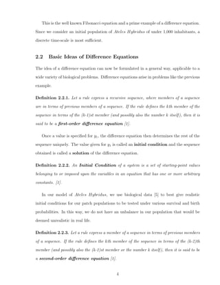 This is the well known Fibonacci equation and a prime example of a diﬀerence equation.
Since we consider an initial population of Ateles Hybridus of under 1,000 inhabitants, a
discrete time-scale is most suﬃcient.
2.2 Basic Ideas of Diﬀerence Equations
The idea of a diﬀerence equation can now be formulated in a general way, applicable to a
wide variety of biological problems. Diﬀerence equations arise in problems like the previous
example.
Deﬁnition 2.2.1. Let a rule express a recursive sequence, where members of a sequence
are in terms of previous members of a sequence. If the rule deﬁnes the kth member of the
sequence in terms of the (k-1)st member (and possibly also the number k itself), then it is
said to be a ﬁrst-order diﬀerence equation [1].
Once a value is speciﬁed for y1, the diﬀerence equation then determines the rest of the
sequence uniquely. The value given for y1 is called an initial condition and the sequence
obtained is called a solution of the diﬀerence equation.
Deﬁnition 2.2.2. An Initial Condition of a system is a set of starting-point values
belonging to or imposed upon the variables in an equation that has one or more arbitrary
constants. [1].
In our model of Ateles Hybridus, we use biological data [5] to best give realistic
initial conditions for our patch populations to be tested under various survival and birth
probabilities. In this way, we do not have an unbalance in our population that would be
deemed unrealistic in real life.
Deﬁnition 2.2.3. Let a rule express a member of a sequence in terms of previous members
of a sequence. If the rule deﬁnes the kth member of the sequence in terms of the (k-2)th
member (and possibly also the (k-1)st member or the number k itself), then it is said to be
a second-order diﬀerence equation [1].
4
 
