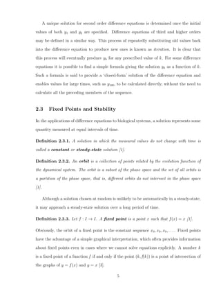 A unique solution for second order diﬀerence equations is determined once the initial
values of both y1 and y2 are speciﬁed. Diﬀerence equations of third and higher orders
may be deﬁned in a similar way. This process of repeatedly substituting old values back
into the diﬀerence equation to produce new ones is known as iteration. It is clear that
this process will eventually produce yk for any prescribed value of k. For some diﬀerence
equations it is possible to ﬁnd a simple formula giving the solution yk as a function of k.
Such a formula is said to provide a ‘closed-form’ solution of the diﬀerence equation and
enables values for large times, such as y100, to be calculated directly, without the need to
calculate all the preceding members of the sequence.
2.3 Fixed Points and Stability
In the applications of diﬀerence equations to biological systems, a solution represents some
quantity measured at equal intervals of time.
Deﬁnition 2.3.1. A solution in which the measured values do not change with time is
called a constant or steady-state solution [1].
Deﬁnition 2.3.2. An orbit is a collection of points related by the evolution function of
the dynamical system. The orbit is a subset of the phase space and the set of all orbits is
a partition of the phase space, that is, diﬀerent orbits do not intersect in the phase space
[1].
Although a solution chosen at random is unlikely to be automatically in a steady-state,
it may approach a steady-state solution over a long period of time.
Deﬁnition 2.3.3. Let f : I → I. A ﬁxed point is a point x such that f(x) = x [1].
Obviously, the orbit of a ﬁxed point is the constant sequence x0, x0, x0, . . . . Fixed points
have the advantage of a simple graphical interpretation, which often provides information
about ﬁxed points even in cases where we cannot solve equations explicitly. A number k
is a ﬁxed point of a function f if and only if the point (k, f(k)) is a point of intersection of
the graphs of y = f(x) and y = x [3].
5
 