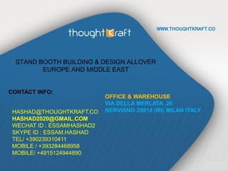 WWW.THOUGHTKRAFT.CO
STAND BOOTH BUILDING & DESIGN ALLOVER
EUROPE AND MIDDLE EAST
CONTACT INFO:
HASHAD@THOUGHTKRAFT.CO
HASHAD2020@GMAIL.COM
WECHAT ID : ESSAMHASHAD2
SKYPE ID : ESSAM.HASHAD
TEL/ +390239310411
MOBILE / +393284468958
MOBILE/ +4915124944890
OFFICE & WAREHOUSE
VIA DELLA MERLATA ,26
NERVIANO 20014 (MI) MILAN ITALY
 