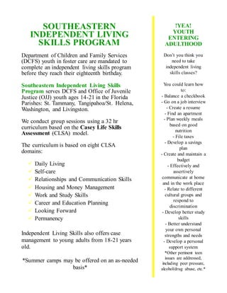 SOUTHEASTERN
INDEPENDENT LIVING
SKILLS PROGRAM
Department of Children and Family Services
(DCFS) youth in foster care are mandated to
complete an independent living skills program
before they reach their eighteenth birthday.
Southeastern Independent Living Skills
Program serves DCFS and Office of Juvenile
Justice (OJJ) youth ages 14-21 in the Florida
Parishes: St. Tammany, Tangipahoa/St. Helena,
Washington, and Livingston.
We conduct group sessions using a 32 hr
curriculum based on the Casey Life Skills
Assessment (CLSA) model.
The curriculum is based on eight CLSA
domains:
 Daily Living
 Self-care
 Relationships and Communication Skills
 Housing and Money Management
 Work and Study Skills
 Career and Education Planning
 Looking Forward
 Permanency
Independent Living Skills also offers case
management to young adults from 18-21 years
old.
*Summer camps may be offered on an as-needed
basis*
!YEA!
YOUTH
ENTERING
ADULTHOOD
Don’t you think you
need to take
independent living
skills classes?
You could learn how
to:
- Balance a checkbook
- Go on a job interview
- Create a resume
- Find an apartment
- Plan weekly meals
based on good
nutrition
- File taxes
- Develop a savings
plan
- Create and maintain a
budget
- Effectively and
assertively
communicate at home
and in the work place
- Relate to different
cultural groups and
respond to
discrimination
- Develop better study
skills
- Better understand
your own personal
strengths and needs
- Develop a personal
support system
*Other pertinent teen
issues are addressed,
including peer pressure,
alcohol/drug abuse, etc.*
 