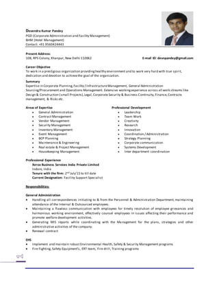 Devendra Kumar Pandey
PGD (Corporate Administration and Facility Management)
BHM (Hotel Management)
Contact: +91 9560424443
Present Address:
108, RPS Colony, Khanpur, New Delhi 110062 E-mail ID: devnpandey@gmail.com
Career Objective
To work in a prestigious organization providinghealthy environment and to work very hard with true spirit,
dedication and devotion to achievethe goal of the organization.
Summary
Expertise in Corporate Planning,Facility / InfrastructureManagement, General Administration
Sourcing/Procurement and Operations Management. Extensive workingexperience across all work streams like
Design & Construction ( small Projects),Legal,Corporate Security & Business Continuity,Finance,Contracts
management, & Risks etc.
Areas of Expertise Professional Development
 General Administration
 Contract Management
 Vendor Management
 Security Management
 Inventory Management
 Event Management
 BCP Planning
 Maintenance & Engineering
 Real estate & Project Management
 Housekeeping Management
 Leadership
 Team Work
 Creativity
 Research
 Innovation
 Coordination / Administration
 Strategy Planning
 Corporate communication
 Systems Development
 Inter department coordination
Professional Experience
Xerox Business Services India Private Limited
Indore, India
Tenure with the firm: 2nd July’15 to till date
Current Designation: Facility Support Specialist
Responsibilities:
General Administration
 Handling all correspondences initiating to & from the Personnel & Administration Department; maintaining
attendance of the Internal & Outsourced employees.
 Maintaining a flawless communication with employees for timely resolution of employee grievances and
harmonious working environment, effectively counsel employees in issues affecting their performance and
promote welfare development activities.
 Generating MIS reports while coordinating with the Management for the plans, strategies and other
administrative activities of the company.
 Renewal contract
EHS
 Implement and maintain robust Environmental Health, Safety & Security Management programs
 Fire Fighting, Safety Equipment’s, ERT team, Fire drill, Training programs
 