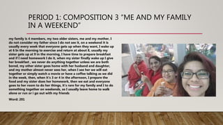 PERIOD 1: COMPOSITION 3 “ME AND MY FAMILY
IN A WEEKEND”
my family is 4 members, my two older sisters, me and my mother, I
do not consider my father since I do not see it, on a weekend it is
usually every week that everyone gets up when they want, I wake up
at 6 In the morning to exercise and return at about 8, usually my
sister gets up at 9 in the morning, I have time to prepare breakfast
and if I need homework I do it, when my sister finally wake up I give
her breakfast , we never do anything together unless we are both
bored, my other sister goes home with her husband and daughter,
and my mother almost never sees her, when I see her we will eat
together or simply watch a movie or have a coffee talking as we did
in the week, then, when it's 3 or 4 in the afternoon, I prepare the
food and my sister does her homework, then we eat and everyone
goes to her room to do her things, it's rare for my family and I to do
something together on weekends, so I usually leave home to walk
alone or run or i go out with my friends
Word: 201
 
