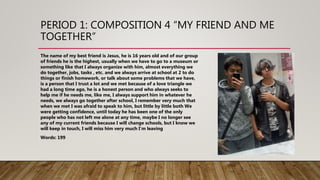 PERIOD 1: COMPOSITION 4 “MY FRIEND AND ME
TOGETHER”
The name of my best friend is Jesus, he is 16 years old and of our group
of friends he is the highest, usually when we have to go to a museum or
something like that I always organize with him, almost everything we
do together, jobs, tasks , etc. and we always arrive at school at 2 to do
things or finish homework, or talk about some problems that we have,
is a person that I trust a lot and we met because of a love triangle we
had a long time ago, he is a honest person and who always seeks to
help me if he needs me, like me, I always support him in whatever he
needs, we always go together after school, I remember very much that
when we met I was afraid to speak to him, but little by little both We
were getting confidence, until today he has been one of the only
people who has not left me alone at any time, maybe I no longer see
any of my current friends because I will change schools, but I know we
will keep in touch, I will miss him very much I'm leaving
Words: 199
 