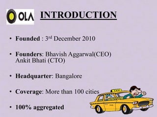 INTRODUCTION
• Founded : 3rd December 2010
• Founders: Bhavish Aggarwal(CEO)
Ankit Bhati (CTO)
• Headquarter: Bangalore
• Coverage: More than 100 cities
• 100% aggregated
 
