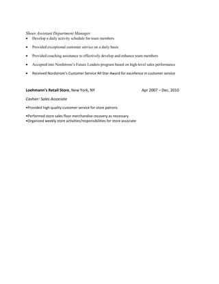 Shoes Assistant Department Manager
• Develop a daily activity schedule for team members
• Provided exceptional customer service on a daily basis
• Provided coaching assistance to effectively develop and enhance team members
• Accepted into Nordstrom’s Future Leaders program based on high-level sales performance
• Received Nordstrom’s Customer Service All-Star Award for excellence in customer service
Loehmann’s Retail Store, New York, NY Apr 2007 – Dec, 2010
Cashier/ Sales Associate
•Provided high quality customer service for store patrons
•Performed store sales floor merchandise recovery as necessary
•Organized weekly store activities/responsibilities for store associate
 