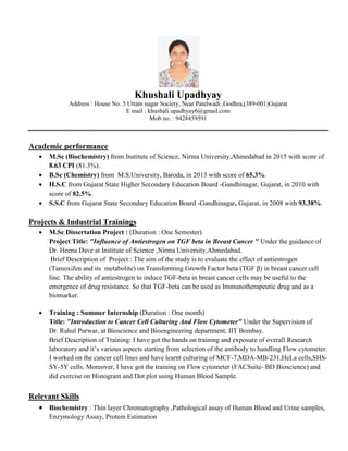 Khushali Upadhyay
Address : House No. 5 Uttam nagar Society, Near Patelwadi ,Godhra,(389-001)Gujarat
E mail : khushali.upadhyay6@gmail.com
Mob no. : 9428459591
Academic performance
 M.Sc (Biochemistry) from Institute of Science, Nirma University,Ahmedabad in 2015 with score of
8.63 CPI (81.3%).
 B.Sc (Chemistry) from M.S.University, Baroda, in 2013 with score of 65.3%.
 H.S.C from Gujarat State Higher Secondary Education Board -Gandhinagar, Gujarat, in 2010 with
score of 82.5%.
 S.S.C from Gujarat State Secondary Education Board -Gandhinagar, Gujarat, in 2008 with 93.38%.
Projects & Industrial Trainings
 M.Sc Dissertation Project : (Duration : One Semester)
Project Title: "Influence of Antiestrogen on TGF beta in Breast Cancer " Under the guidance of
Dr. Heena Dave at Institute of Science ,Nirma University,Ahmedabad.
Brief Description of Project : The aim of the study is to evaluate the effect of antiestrogen
(Tamoxifen and its metabolite) on Transforming Growth Factor beta (TGF β) in breast cancer cell
line. The ability of antiestrogen to induce TGF-beta in breast cancer cells may be useful to the
emergence of drug resistance. So that TGF-beta can be used as Immunotherapeutic drug and as a
biomarker.
 Training : Summer Internship (Duration : One month)
Title: "Introduction to Cancer Cell Culturing And Flow Cytometer" Under the Supervision of
Dr. Rahul Purwar, at Bioscience and Bioengineering department, IIT Bombay.
Brief Description of Training: I have got the hands on training and exposure of overall Research
laboratory and it’s various aspects starting from selection of the antibody to handling Flow cytometer.
I worked on the cancer cell lines and have learnt culturing of MCF-7,MDA-MB-231,HeLa cells,SHS-
SY-5Y cells. Moreover, I have got the training on Flow cytometer (FACSuite- BD Bioscience) and
did exercise on Histogram and Dot plot using Human Blood Sample.
Relevant Skills
 Biochemistry : Thin layer Chromatography ,Pathological assay of Human Blood and Urine samples,
Enzymology Assay, Protein Estimation
 