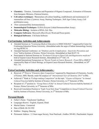  Chemistry : Titration, Estimation and Preparation of Organic Compound , Estimation of Elements
from Inorganic Mixtures, Chemical kinetics.
 Cell culture techniques : Mammalian cell culture handling, establishment and maintenances of
mammalian cell lines ,Cytotoxic Assay, Staining Techniques , Soft Agar Colony Assay, Cell
proliferation assay.
 Flow cytometer(Only Instrumentation).
 Immunological Techniques: ELISA (Enzyme Linked Immunosorbant Assay).
 Molecular Biology : Isolation of RNA, Gel- Doc.
 Computer Softwares: Microsoft office (Excel, Word and Power point).
 Biological Softwares : FACSuite Software
Co-Curricular Activities and Achievements
 Attended Seminar on "Continuing Medical Education in IMMUNOLOGY " organized by Center for
Continuing Education Nirma University ,Ahmedabad under the aegis of Indian Immunology Society
on Aug 08-09,'14.
 Attended National Conference on "Diabetes and Its Complications : Search for Prevention and
Cure" held at Institute of Science, Nirma University, Ahmedabad on Sept 06-07,'14.
 Participated in National Seminar on "Evolution Concept in Stem Cells and Regenerative medicine"
held at Gujarat Cancer Research Institute ,Ahmedabad on 27th
Feb ,'14.
 Attended International Symposium on "Recent Trends in Cancer Research : From OM to OMICS"
organized by Dept of Cancer Biology ,at Gujarat Cancer Research Institute , Ahmedabad, on 24th
Nov ,'14.
Extra-Curricular Activities and Achievements :
 Received 2nd
Prize in "Chemistry Quiz Competition" organized by Department of Chemistry, Faculty
of Science ,MSU Baroda, under the auspices of " International Year of Chemistry 2011" in BSc .
 Achieved 1st
Rank in "Collage making Competition" on the topic " Essence of Gujarat " in Annual
Cultural Function held by Institute of Science ,Nirma University, in 3rd
Semester of MSc.
 Recipient of 2nd
position in "Group Dance (Folk)" in Annual Cultural Function held by Institute of
Science ,Nirma University, in 3rd
Semester of MSc.
 Received Consolation Position in "Light Vocal Solo Song" Competition in Annual Cultural Function
held by Institute of Science ,Nirma University, in 2nd
Semester of MSc.
Personal Details
 Father’s Name : Vijaykumar Upadhyay
 Languages Known : English, Gujarati, Hindi
 Marital Status : Unmarried
 Date of Birth: 06-10-1992
 Hobbies : Singing ,Dancing
 Permanent Address : 5, Uttam nagar Society, Near Patelwadi , Godhra 389-001, Panchmahal, Gujarat
 