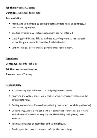 Job title : Process Associate
Duration:1 june 2015 to Till date
Responsibility
 Processing sales orders by seeing to it that orders fulfils all contractual
policies and agreement.
 Sending emails if any contractual policies are not satisfied.
 Updating the FUA and Ship to address according to customer request
where the goods need to reach for final destination.
 Setting Invoices preference as per customer requirement.
Experience
Company: Seed InfoTech LTD
Job title: Workshop Executive
Area: corporate Training
Responsibility
 Coordinating with Admin on the daily requirement basis.
 Coordinating with clients on schedule of workshops and arranging the
infra accordingly.
 Posting online about the workshops being conducted ( workshop calendar)
 Coodinating with the systech on the requirement of systems, projectors
and additional accessories requires for the training and getting them
arranged.
 Telling attendance of attendees and training hours.
 Tracking on the trainees payment info for the work shops.
 