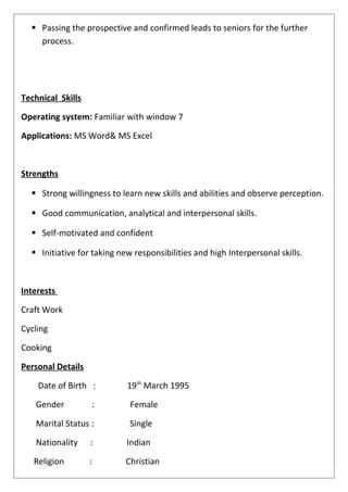  Passing the prospective and confirmed leads to seniors for the further
process.
Technical Skills
Operating system: Familiar with window 7
Applications: MS Word& MS Excel
Strengths
 Strong willingness to learn new skills and abilities and observe perception.
 Good communication, analytical and interpersonal skills.
 Self-motivated and confident
 Initiative for taking new responsibilities and high Interpersonal skills.
Interests
Craft Work
Cycling
Cooking
Personal Details
Date of Birth : 19th
March 1995
Gender : Female
Marital Status : Single
Nationality : Indian
Religion : Christian
 