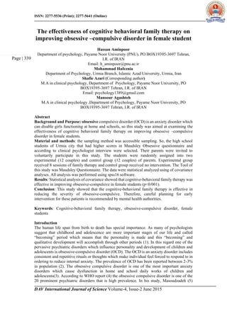 ISSN: 2277-5536 (Print); 2277-5641 (Online)
DAV International Journal of Science Volume-4, Issue-2 June 2015
Page | 339
The effectiveness of cognitive behavioral family therapy on
improving obsessive –compulsive disorder in female student
Hassan Aminpoor
Department of psychology, Payame Noor University (PNU), PO BOX19395-3697 Tehran,
I.R. of IRAN
Email: h_aminpoor@pnu.ac.ir
Mohammad Hafeznia
Department of Psychology, Urmia Branch, Islamic Azad University, Urmia, Iran
Shafie Azari (Corresponding author)
M.A in clinical psychology, Department of Psychology, Payame Noor University, PO
BOX19395-3697 Tehran, I.R. of IRAN
Email: psychology1389@gmail.com
Mansour Agashteh
M.A in clinical psychology ,Department of Psychology, Payame Noor University, PO
BOX19395-3697 Tehran, I.R. of IRAN
Abstract
Background and Purpose: obsessive compulsive disorder (OCD) is an anxiety disorder which
can disable girls functioning at home and schools, so this study was aimed at examining the
effectiveness of cognitive behavioral family therapy on improving obsessive –compulsive
disorder in female students.
Material and methods: the sampling method was accessible sampling. So, the high school
students of Urmia city that had higher scores in Maudsley Obsessive questionnaire and
according to clinical psychologist interview were selected. Their parents were invited to
voluntarily participate in this study. The students were randomly assigned into two
experimental (12 couples) and control group (12 couples) of parents. Experimental group
received 8 sessions of family therapy and control group received no intervention. The Tool of
this study was Maudsley Questionnaire. The data were statistical analyzed using of covariance
analyses. All analysis was performed using spss16 software.
Results: Statistical analysis of covariance showed that cognitive-behavioral family therapy was
effective in improving obsessive-compulsive in female students (p<0/001).
Conclusion: This study showed that the cognitive-behavioral family therapy is effective in
reducing the severity of obsessive-compulsive. Therefore, careful planning for early
intervention for these patients is recommended by mental health authorities.
Keywords: Cognitive-behavioral family therapy, obsessive-compulsive disorder, female
students
Introduction
The human life span from birth to death has special importance. As many of psychologists
suggest that childhood and adolescence are more important stages of our life and called
“becoming” period which means that the personality is made and this “becoming” and
qualitative development will accomplish through other periods (1). In this regard one of the
pervasive psychiatric disorders which influence personality and development of children and
adolescents is obsessive-compulsive disorder (OCD). The OCD is an anxiety disorder includes
consistent and repetitive rituals or thoughts which make individual feel forced to respond to in
ordering to reduce internal anxiety. The prevalence of OCD has been reported between 2-3%
in population (2). The obsessive compulsive disorder is one of the most important anxiety
disorders which cause dysfunction in home and school daily works of children and
adolescents(3). According to WHO report (4) the obsessive compulsive disorder is one of the
20 prominent psychiatric disorders that is high prevalence. In his study, Masoudzadeh (5)
 
