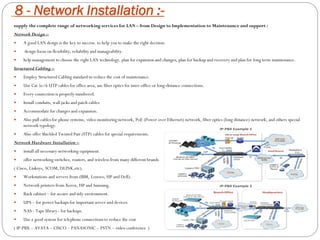 8 - Network Installation :-
supply the complete range of networking services for LAN – from Design to Implementation to Maintenance and support :
Network Design :-
 A good LAN design is the key to success. to help you to make the right decision.
 design focus on flexibility, reliability and manageability.
 help management to choose the right LAN technology, plan for expansion and changes, plan for backup and recovery and plan for long term maintenance.
Structured Cabling :-
 Employ Structured Cabling standard to reduce the cost of maintenance.
 Use Cat 5e/6 UTP cables for office area, use fiber optics for inter-office or long-distance connections.
 Every connection is properly numbered.
 Install conduits, wall jacks and patch cables.
 Accommodate for changes and expansion.
 Also pull cables for phone systems, video monitoring network, PoE (Power over Ethernet) network, fiber optics (long distance) network, and others special
network typology.
 Also offer Shielded Twisted Pair (STP) cables for special requirements.
Network Hardware Installation :-
 install all necessary networking equipment.
 offer networking switches, routers, and wireless from many different brands
( Cisco, Linksys, 3COM, DLINK,etc).
 Workstations and servers from (IBM, Lenovo, HP and Dell).
 Network printers from Xerox, HP and Samsung.
 Rack cabinet – for secure and tidy environment.
 UPS – for power backups for important server and devices.
 NAS - Tape library - for backups.
 Use a good system for telephone connections to reduce the cost
( IP-PBX – AVAYA – CISCO – PANASONIC – PSTN – video conference )
 