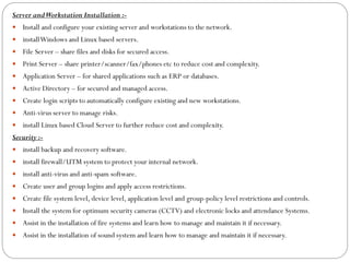 Server andWorkstation Installation :-
 Install and configure your existing server and workstations to the network.
 installWindows and Linux based servers.
 File Server – share files and disks for secured access.
 Print Server – share printer/scanner/fax/phones etc to reduce cost and complexity.
 Application Server – for shared applications such as ERP or databases.
 Active Directory – for secured and managed access.
 Create login scripts to automatically configure existing and new workstations.
 Anti-virus server to manage risks.
 install Linux based Cloud Server to further reduce cost and complexity.
Security :-
 install backup and recovery software.
 install firewall/UTM system to protect your internal network.
 install anti-virus and anti-spam software.
 Create user and group logins and apply access restrictions.
 Create file system level, device level, application level and group-policy level restrictions and controls.
 Install the system for optimum security cameras (CCTV) and electronic locks and attendance Systems.
 Assist in the installation of fire systems and learn how to manage and maintain it if necessary.
 Assist in the installation of sound system and learn how to manage and maintain it if necessary.
 