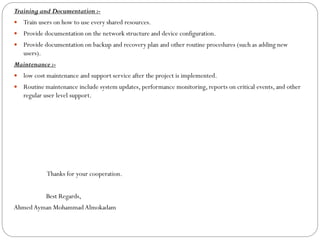 Training and Documentation :-
 Train users on how to use every shared resources.
 Provide documentation on the network structure and device configuration.
 Provide documentation on backup and recovery plan and other routine procedures (such as adding new
users).
Maintenance :-
 low cost maintenance and support service after the project is implemented.
 Routine maintenance include system updates, performance monitoring, reports on critical events, and other
regular user level support.
Thanks for your cooperation.
Best Regards,
Ahmed Ayman Mohammad Almokadam
 