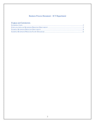 Business Process Document – ICT Department
2
TABLE OF CONTENTS
INTRODUCTION ............................................................................................................................3
EXPLANATION OF BUSINESS PROCESS DOCUMENT ........................................................................3
SAMPLE BUSINESS PROCESS DOCUMENT ......................................................................................4
SAMPLE BUSINESS PROCESS FLOW DIAGRAM ...............................................................................6
 
