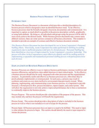 Business Process Document – ICT Department
3
INTRODUCTION
The Business Process Document is a document which provides a detailed description of a
business process which is designed to meet an identified business need. To be effective,
business processes must be formally designed, structured, documented, and communicated. It is
important to capture as much detail as possible in the process description verbally, graphically,
or using both methods. By doing so, all individuals and groups using the process will be able to
more easily achieve the desired results. While business process documents may contain many
different sections, there are some sections common to all business documents. This template is
intended to provide an example of common and effective business document contents.
This Business Process Document has been developed for use in Acme Corporation’s Personnel
Staffing efforts. Historically, Acme Corporation has under-performed in fulfilling its staffing
requirements due to inefficient practices and lack of a formal process. Personnel Staffing has
been identified as a key area of improvement by Acme Corporation’s executive leadership. This
process will allow Acme Corporation to more effectively identify and fill its staffing needs by
implementing a repeatable and standardized personnel staffing process with participation from
each division.
EXPLANATION OF BUSINESS PROCESS DOCUMENT
Business Processes are effective ways to improve business performance, increase workforce and
resource efficiencies, and perform value-added functions to meet critical needs. To be effective,
a business process should also be easily integrated with other processes and the organizational
structure. As potentially useful and effective as business processes are, often times they’re
poorly planned, implemented, or communicated. In such cases, a process may result in
confusion and create an even more ineffective environment than previously existed. When
planning, implementing, and communicating a new business process, it is important to provide
structure, a formal process flow, process boundaries, inputs/outputs, and control points. This
will allow the organization to not only achieve improved performance, but to have a mechanism
to continually improve the business process.
Process Purpose: This section should provide a description of the purpose of the process. This
may include why and how the process will benefit the organization.
Process Scope: This section should provide a description of what is included in the business
process as well as what is not included or is out of scope for the process.
Process Input: All business processes have an input or a need to be fulfilled. This need or input
is what initiates the process to begin. This section should identify the need or input required to
initiate the process.
 