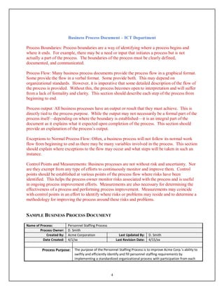 Business Process Document – ICT Department
4
Process Boundaries: Process boundaries are a way of identifying where a process begins and
where it ends. For example, there may be a need or input that initiates a process but is not
actually a part of the process. The boundaries of the process must be clearly defined,
documented, and communicated.
Process Flow: Many business process documents provide the process flow in a graphical format.
Some provide the flow in a verbal format. Some provide both. This may depend on
organizational standards. However, it is imperative that some detailed description of the flow of
the process is provided. Without this, the process becomes open to interpretation and will suffer
from a lack of formality and clarity. This section should describe each step of the process from
beginning to end.
Process output: All business processes have an output or result that they must achieve. This is
directly tied to the process purpose. While the output may not necessarily be a formal part of the
process itself—depending on where the boundary is established—it is an integral part of the
document as it explains what it expected upon completion of the process. This section should
provide an explanation of the process’s output.
Exceptions to Normal Process Flow: Often, a business process will not follow its normal work
flow from beginning to end as there may be many variables involved in the process. This section
should explain where exceptions to the flow may occur and what steps will be taken in such an
instance.
Control Points and Measurements: Business processes are not without risk and uncertainty. Nor
are they exempt from any type of efforts to continuously monitor and improve them. Control
points should be established at various points of the process flow where risks have been
identified. This helps the process owner monitor risks associated with the process and is useful
in ongoing process improvement efforts. Measurements are also necessary for determining the
effectiveness of a process and performing process improvement. Measurements may coincide
with control points in an effort to identify where risks or problems may reside and to determine a
methodology for improving the process around these risks and problems.
SAMPLE BUSINESS PROCESS DOCUMENT
Name of Process: Personnel Staffing Process
Process Owner: D. Smith
Created By: Acme Corporation Last Updated By: D. Smith
Date Created: 4/1/xx Last Revision Date: 4/15/xx
Process Purpose: The purpose of the Personnel Staffing Process is to improve Acme Corp.’s ability to
swiftly and efficiently identify and fill personnel staffing requirements by
implementing a standardized organizational process with participation from each
 