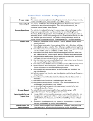 Business Process Document – ICT Department
5
division.
Process Scope: This process pertains only to internal staffing requirements. External requirements,
such as contract support, are outside the scope of this process.
Process Input: The process input for the Personnel Staffing Process is the operational division’s
identification of an internal staffing need. Once this input is identified, the
Personnel Staffing Process will be initiated.
Process Boundaries: The activities immediately following the process input and immediately preceding
the process output define the boundaries for the Personnel Staffing Process.
Therefore, the Acme Corporation’s Personnel Staffing Process starting boundary is
defined by Human Resources requesting a detailed job description and required skill
sets from the operational division. The process’s ending boundary is defined by
Human Resources receiving an official job acceptance from a qualified candidate.
Process Flow: 1. Acme Corp. operational division identifies a staffing need and notifies Human
Resources (input)
2. Human Resources provides the operational division with a data sheet soliciting a
detailed job description and a list of key skill sets needed by potential applicants
3. Human Resources receives completed data sheet and acquires approval through
executive staff to solicit for candidates to fill the staffing need
4. Human Resources posts the solicitation on existing job boards and Acme Corp.
web site with detailed job description, skill sets, and application deadline date
5. Upon application deadline date, Human Resources compiles list of applications
and forwards to operational division for screening
6. Operational division screens qualified applicants and provides Human Resources
with names of applicants for initial interviews
7. Human Resources schedules interviews with candidates and operational division
8. Upon completion of initial interviews, operational division notifies Human
Resources of names of candidates for second interviews
9. Human Resources Division schedules second interview with candidates and
operational division
10. Following second interviews the operational division notifies Human Resources
of its selection.
11. Human Resources notifies the selected candidate and sends the candidate an
offer letter
12. Human Resources receives the candidate’s signed offer letter
13. Human Resources initiates the creation of a new personnel folder for the
candidate and schedules a start date (output)
14. Personnel Staffing Process ends and new employee is handed off to New
Employee Onboarding Process
Process Output: The output for this process is a newly hired and qualified employee to fill
organizational needs in the requesting operational division
Exceptions to Normal
Process Flow:
1. In steps 8-10, if no interviewed candidates are deemed qualified, then the job
description and key skill sets will be re-written by the operational division, re-
submitted to Human Resources, and the Personnel Staffing Process will begin
again
2. In step 11, if candidate does not sign and return the offer letter, a successful
alternate candidate will be notified and made an offer
Control Points and
Measurements:
1. A control point and measurement is established in step 6 of the process flow.
The process owner will continuously measure the number of qualified
 