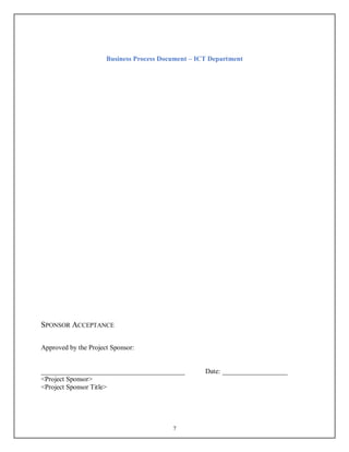 Business Process Document – ICT Department
7
SPONSOR ACCEPTANCE
Approved by the Project Sponsor:
__________________________________________ Date: ___________________
<Project Sponsor>
<Project Sponsor Title>
 