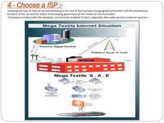 4 - Choose a ISP :-
choosing the type of Internet service according to the size of the business and geographical location and the architectural
structure of the city and the extent of processing government of the means of communication.
Choosing a company with the reputation and services available to them, especially after-sales service (customer services )
 