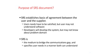 Purpose of SRS document?
 SRS establishes basis of agreement between the
user and the supplier.
 Users needs have to be satisfied, but user may not
understand software
 Developers will develop the system, but may not know
about problem domain
 SRS is
 the medium to bridge the communications gap, and
 specifies user needs in a manner both can understand
12
 