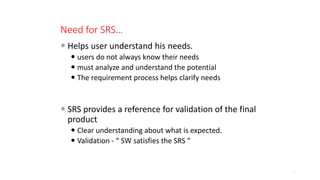 Need for SRS…
 Helps user understand his needs.
 users do not always know their needs
 must analyze and understand the potential
 The requirement process helps clarify needs
 SRS provides a reference for validation of the final
product
 Clear understanding about what is expected.
 Validation - “ SW satisfies the SRS “
13
 