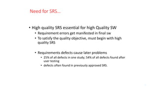 Need for SRS…
• High quality SRS essential for high Quality SW
• Requirement errors get manifested in final sw
• To satisfy the quality objective, must begin with high
quality SRS
• Requirements defects cause later problems
• 25% of all defects in one study; 54% of all defects found after
user testing
• defects often found in previously approved SRS.
14
 