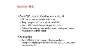 Need for SRS…
 Good SRS reduces the development cost
 SRS errors are expensive to fix later
 Req. changes can cost a lot (up to 40%)
 Good SRS can minimize changes and errors
 Substantial savings; extra effort spent during req. saves
multiple times that effort
 An Example
 Cost of fixing errors in req. , design , coding ,
acceptance testing and operation are 2 , 5 , 15 , 50 , 150
person-months
15
 
