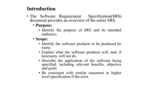Introduction
• The Software Requirement Specification(SRS)
document provides an overview of the entire SRS.
• Purpose:
• Identify the purpose of SRS and its intended
audience.
• Scope:
• Identify the software products to be produced by
name.
• Explain what the software products will, and, if
necessary, will not do.
• Describe the application of the software being
specified, including relevant benefits, objective
and goals
• Be consistent with similar statement in higher
level specification if the exist.
 