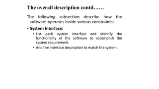 The overall description contd……
The following subsection describe how the
software operates inside various constraints:
• System Interface:
• List each system interface and identify the
functionality of the software to accomplish the
system requirement.
• And the interface description to match the system.
 